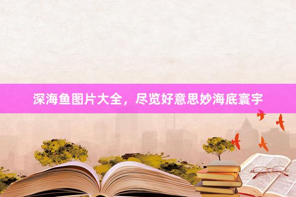 深海鱼图片大全，尽览好意思妙海底寰宇