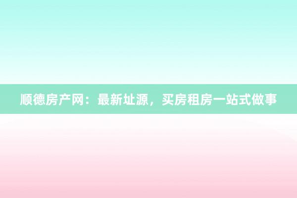 顺德房产网:最新址源,买房租房一站式做事