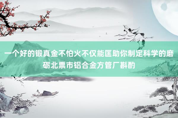 一个好的锻真金不怕火不仅能匡助你制定科学的磨砺北票市铝合金方管厂斟酌