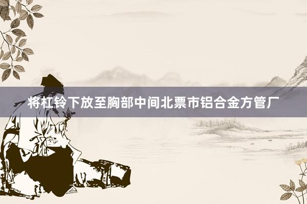 将杠铃下放至胸部中间北票市铝合金方管厂