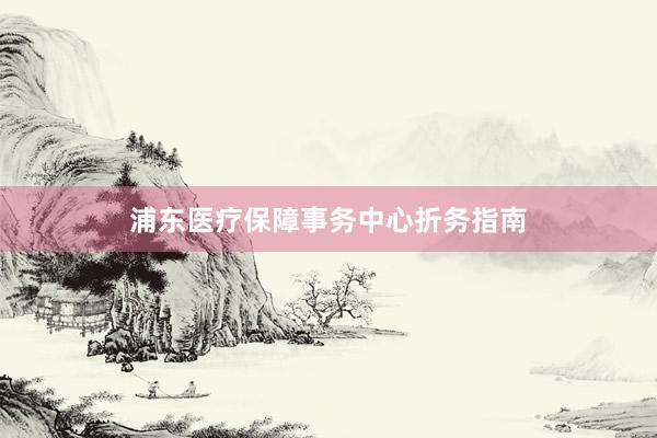 浦东医疗保障事务中心折务指南
